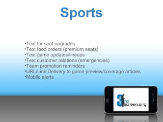 Sports

•Text for seat upgrades
•Text food orders (premium seats)
•Text game updates/lineups
•Text customer relations (emergencies)
•Team promotion reminders
•URL/Link Delivery to game preview/coverage articles
•Mobile alerts
 