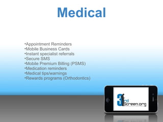 Medical

•Appointment Reminders
•Mobile Business Cards
•Instant specialist referrals
•Secure SMS
•Mobile Premium Billing (PSMS)
•Medication reminders
•Medical tips/warnings
•Rewards programs (Orthodontics)
 