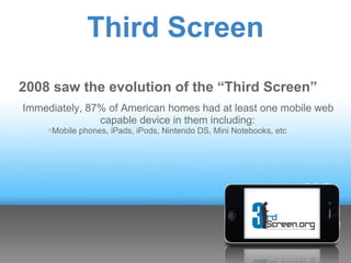 Third Screen
2008 saw the evolution of the “Third Screen”
Immediately, 87% of American homes had at least one mobile web
               capable device in them including:
     oMobile   phones, iPads, iPods, Nintendo DS, Mini Notebooks, etc
 