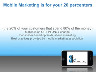Mobile Marketing is for your 20 percenters




(the 20% of your customers that spend 80% of the money)
                Mobile is an OPT IN ONLY channel
           Subscriber based opt in database marketing
     Best practices provided by mobile marketing association
 