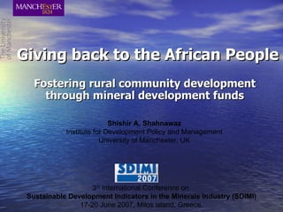 Giving back to the African People Fostering rural community development through mineral development funds Shishir A. Shahnawaz Institute for Development Policy and Management University of Manchester, UK 3 rd  International Conference on   Sustainable Development Indicators in the Minerals Industry (SDIMI) 17-20 June 2007, Milos island, Greece. 