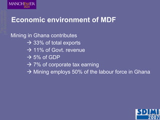 Economic environment of MDF Mining in Ghana contributes    33% of total exports    11% of Govt. revenue    5% of GDP    7% of corporate tax earning    Mining employs 50% of the labour force in Ghana 
