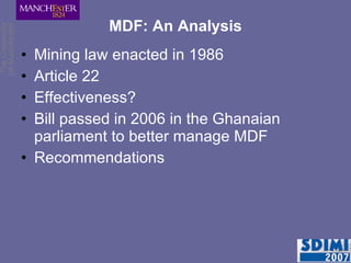 MDF: An Analysis Mining law enacted in 1986 Article 22 Effectiveness?  Bill passed in 2006 in the Ghanaian parliament to better manage MDF  Recommendations 