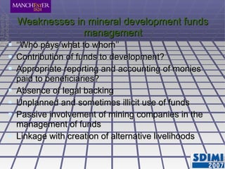 Weaknesses in mineral development funds management ‘‘ Who pays what to whom’’ Contribution of funds to development? Appropriate reporting and accounting of monies paid to beneficiaries? Absence of legal backing Unplanned and sometimes illicit use of funds Passive involvement of mining companies in the management of funds Linkage with creation of alternative livelihoods 