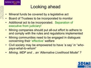 Looking ahead Mineral funds be covered by a legislative act Board of Trustees to be incorporated to monitor Additional act to be incorporated.  Separation of executive from judiciary! Mining companies should put all-out effort to adhere to and comply with the rules and regulations implemented Mining communities need to be engaged in dialogues concerning their  ‘effective’  welfare Civil society may be empowered to have ‘a say’ in “ who-pays-what-to-whom ” Mining, MDF and .. an ‘Alternative Livelihood Model’ ? 