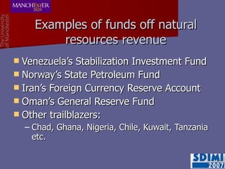Examples of funds off natural resources revenue Venezuela’s Stabilization Investment Fund Norway’s State Petroleum Fund Iran’s Foreign Currency Reserve Account Oman’s General Reserve Fund Other trailblazers: Chad, Ghana, Nigeria, Chile, Kuwait, Tanzania etc. 