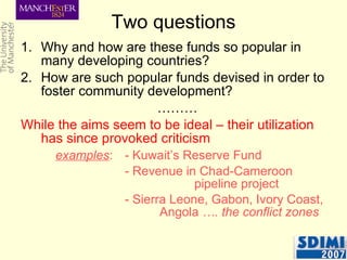 Two questions Why and how are these funds so popular in many developing countries? How are such popular funds devised in order to foster community development? ……… While the aims seem to be ideal – their utilization has since provoked criticism   examples :  - Kuwait’s Reserve Fund - Revenue in Chad-Cameroon  pipeline project - Sierra Leone, Gabon, Ivory Coast,  Angola  …. the conflict zones 