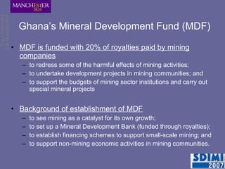 Ghana’s Mineral Development Fund (MDF) MDF is funded with 20% of royalties paid by mining companies to redress some of the harmful effects of mining activities; to undertake development projects in mining communities; and to support the budgets of mining sector institutions and carry out special mineral projects Background of establishment of MDF to see mining as a catalyst for its own growth; to set up a Mineral Development Bank (funded through royalties); to establish financing schemes to support small-scale mining; and to support non-mining economic activities in mining communities. 