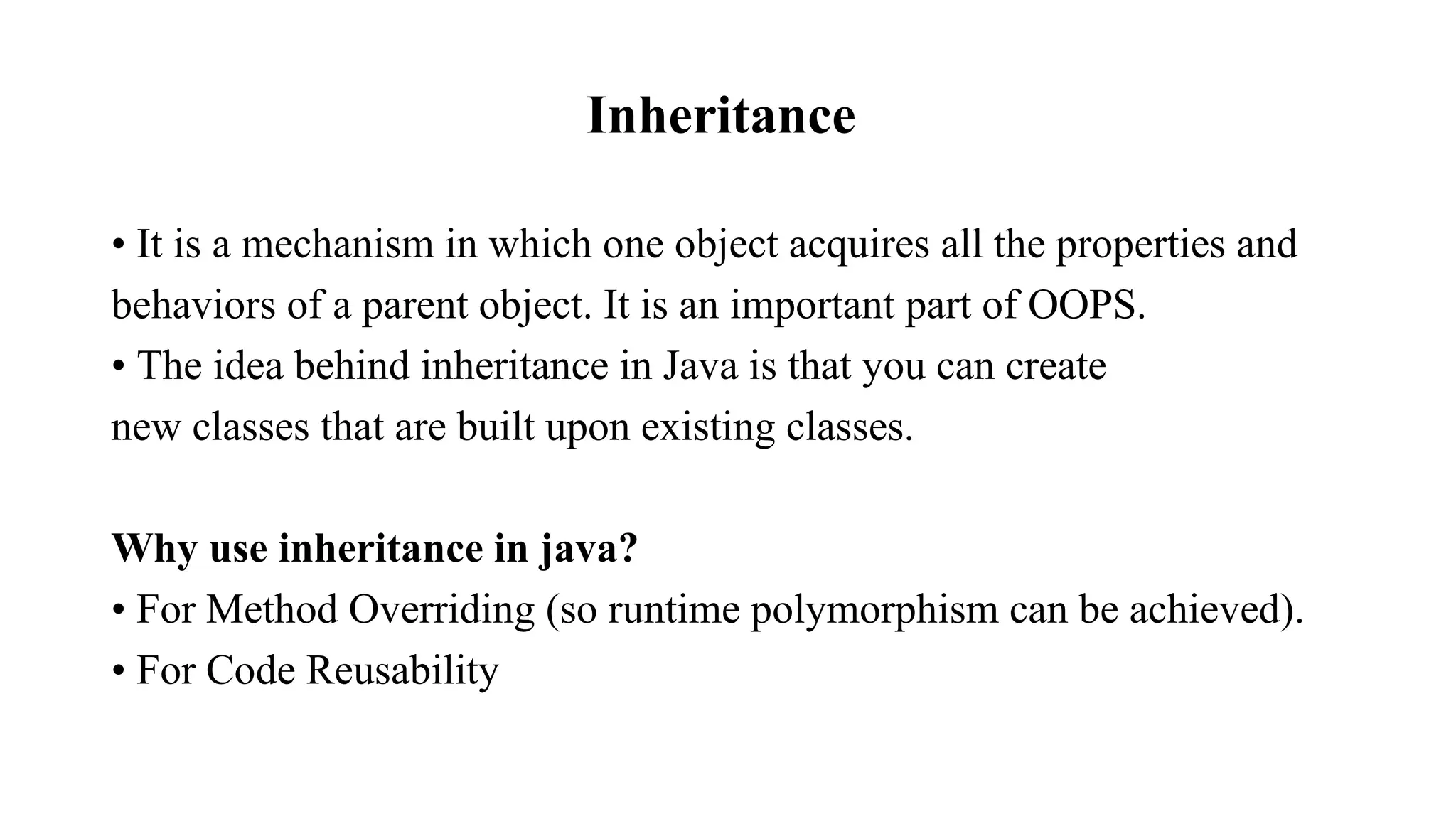 Inheritance • It is a mechanism in which one object acquires all the properties and behaviors of a parent object. It is an important part of OOPS. • The idea behind inheritance in Java is that you can create new classes that are built upon existing classes. Why use inheritance in java? • For Method Overriding (so runtime polymorphism can be achieved). • For Code Reusability 