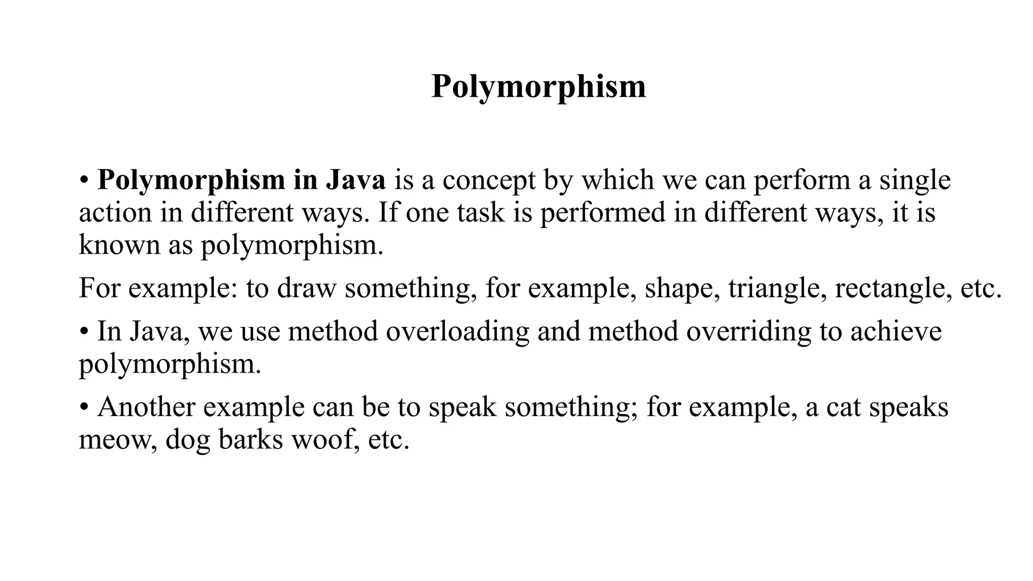 Polymorphism • Polymorphism in Java is a concept by which we can perform a single action in different ways. If one task is performed in different ways, it is known as polymorphism. For example: to draw something, for example, shape, triangle, rectangle, etc. • In Java, we use method overloading and method overriding to achieve polymorphism. • Another example can be to speak something; for example, a cat speaks meow, dog barks woof, etc. 