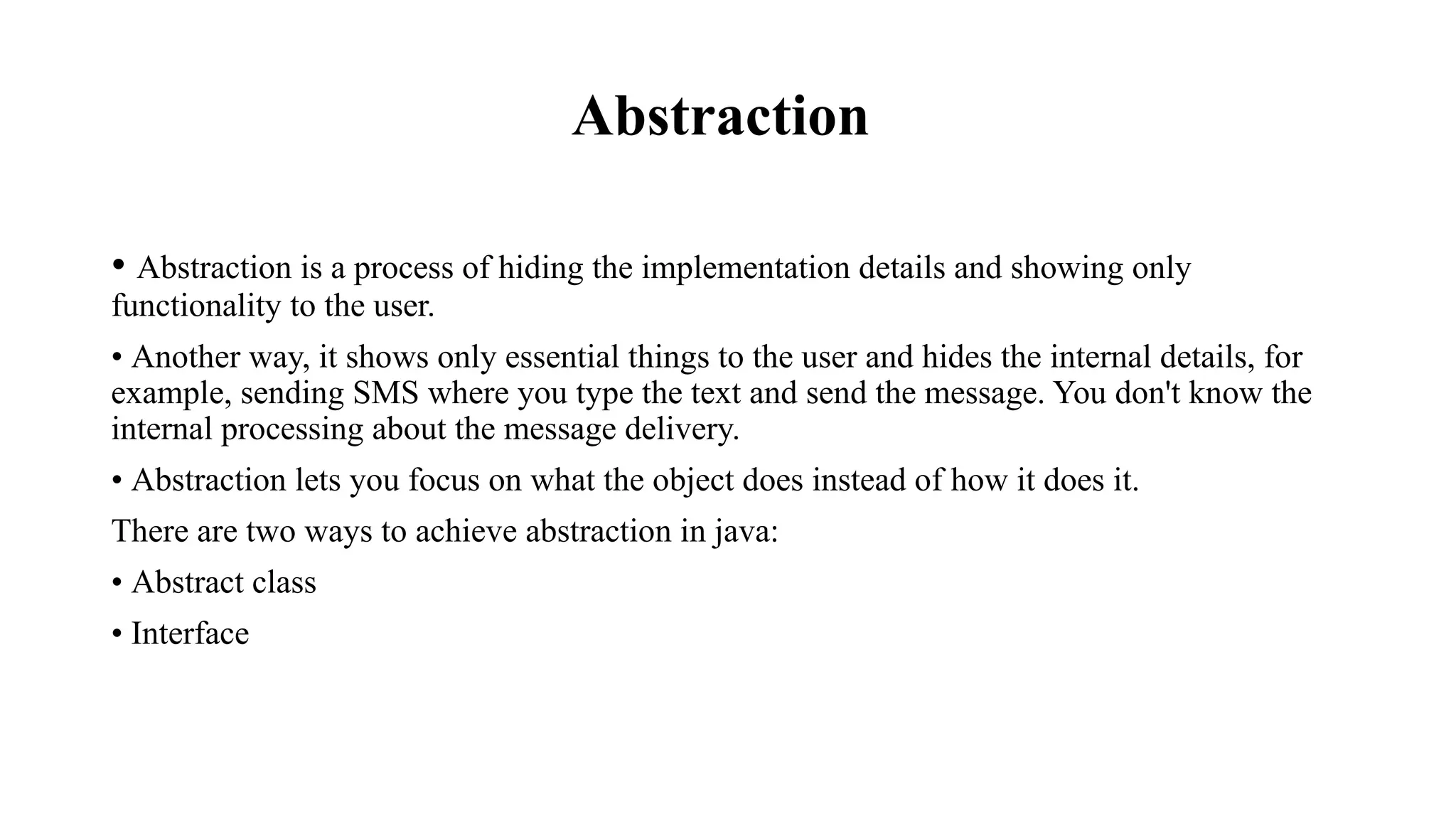 Abstraction • Abstraction is a process of hiding the implementation details and showing only functionality to the user. • Another way, it shows only essential things to the user and hides the internal details, for example, sending SMS where you type the text and send the message. You don't know the internal processing about the message delivery. • Abstraction lets you focus on what the object does instead of how it does it. There are two ways to achieve abstraction in java: • Abstract class • Interface 