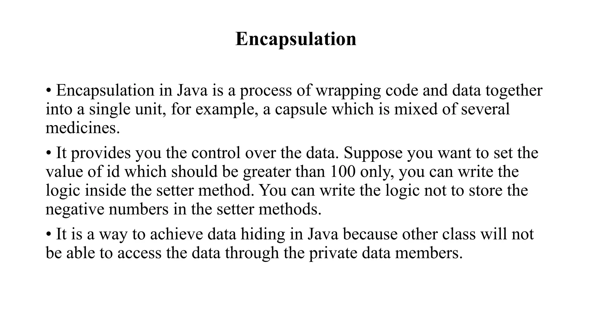 Encapsulation • Encapsulation in Java is a process of wrapping code and data together into a single unit, for example, a capsule which is mixed of several medicines. • It provides you the control over the data. Suppose you want to set the value of id which should be greater than 100 only, you can write the logic inside the setter method. You can write the logic not to store the negative numbers in the setter methods. • It is a way to achieve data hiding in Java because other class will not be able to access the data through the private data members. 
