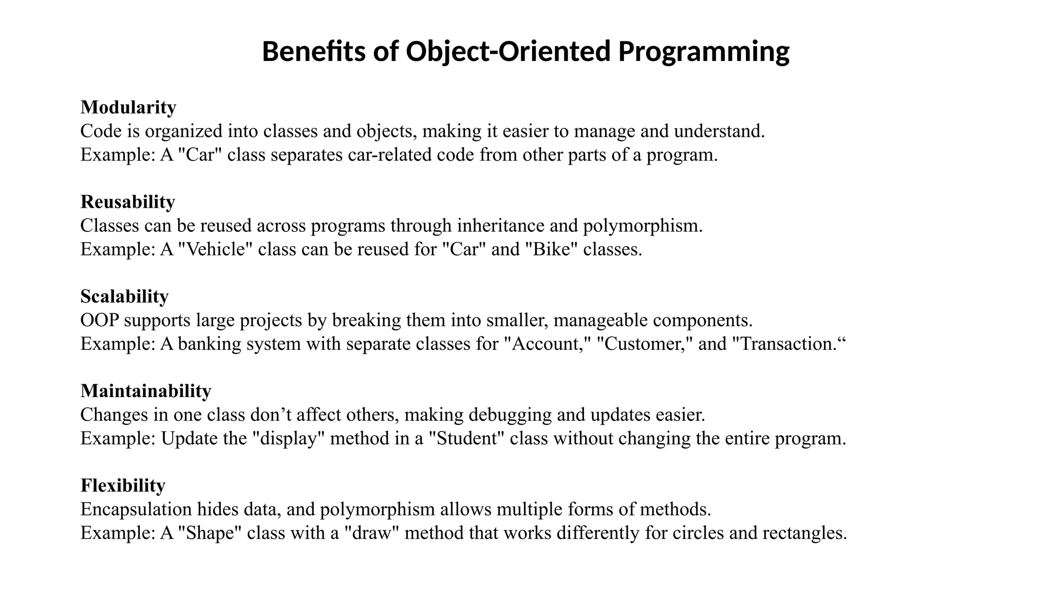 Benefits of Object-Oriented Programming Modularity Code is organized into classes and objects, making it easier to manage and understand. Example: A "Car" class separates car-related code from other parts of a program. Reusability Classes can be reused across programs through inheritance and polymorphism. Example: A "Vehicle" class can be reused for "Car" and "Bike" classes. Scalability OOP supports large projects by breaking them into smaller, manageable components. Example: A banking system with separate classes for "Account," "Customer," and "Transaction.“ Maintainability Changes in one class don’t affect others, making debugging and updates easier. Example: Update the "display" method in a "Student" class without changing the entire program. Flexibility Encapsulation hides data, and polymorphism allows multiple forms of methods. Example: A "Shape" class with a "draw" method that works differently for circles and rectangles. 