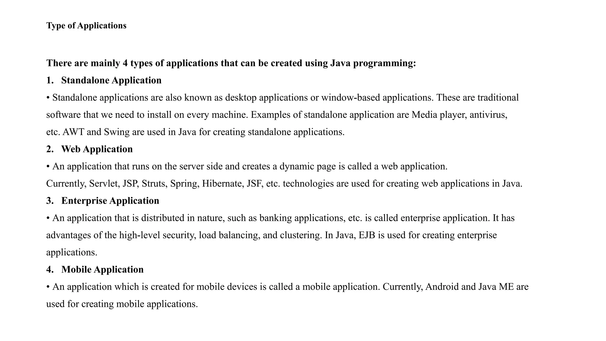 Type of Applications There are mainly 4 types of applications that can be created using Java programming: 1. Standalone Application • Standalone applications are also known as desktop applications or window-based applications. These are traditional software that we need to install on every machine. Examples of standalone application are Media player, antivirus, etc. AWT and Swing are used in Java for creating standalone applications. 2. Web Application • An application that runs on the server side and creates a dynamic page is called a web application. Currently, Servlet, JSP, Struts, Spring, Hibernate, JSF, etc. technologies are used for creating web applications in Java. 3. Enterprise Application • An application that is distributed in nature, such as banking applications, etc. is called enterprise application. It has advantages of the high-level security, load balancing, and clustering. In Java, EJB is used for creating enterprise applications. 4. Mobile Application • An application which is created for mobile devices is called a mobile application. Currently, Android and Java ME are used for creating mobile applications. 