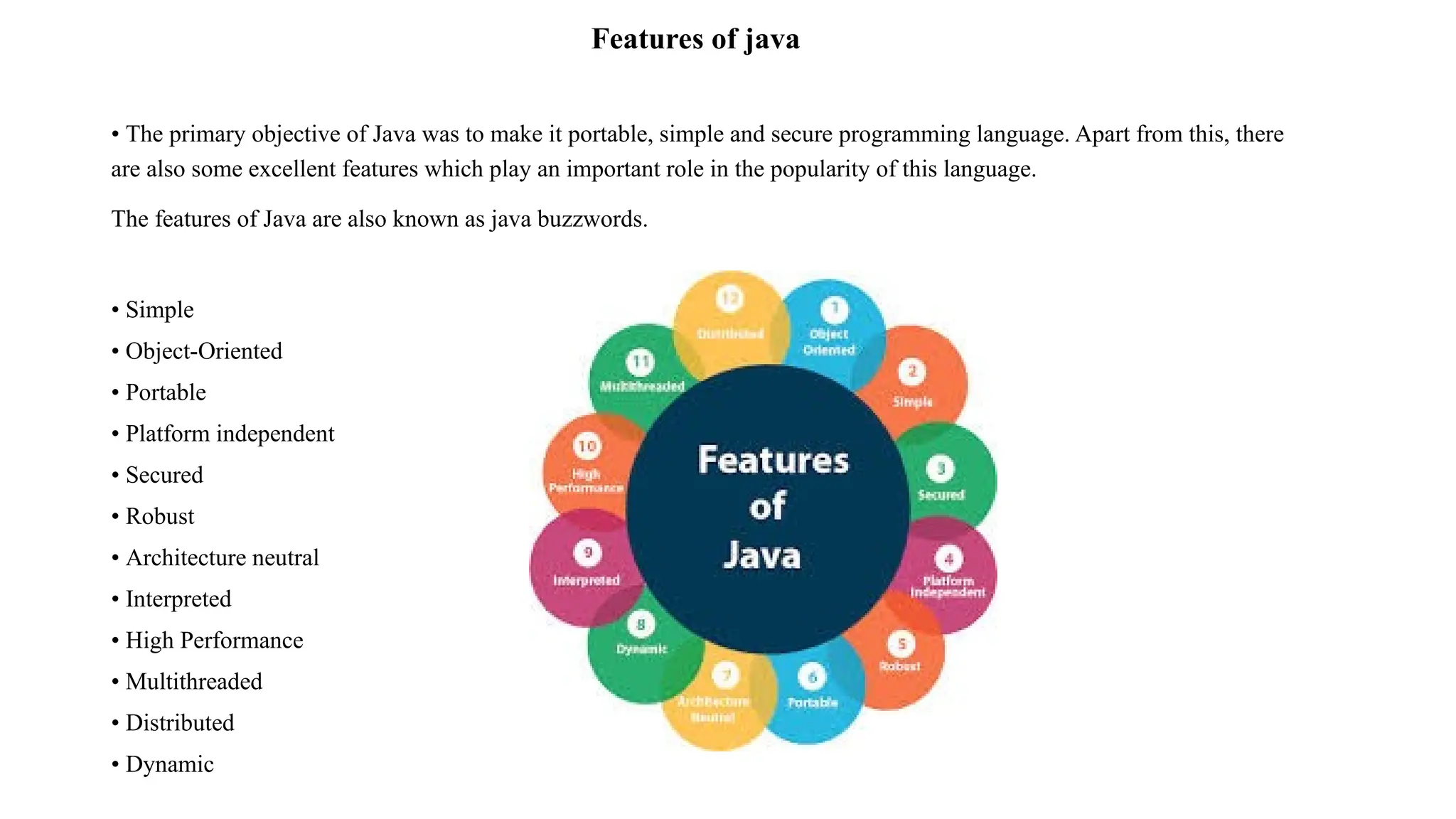 Features of java • The primary objective of Java was to make it portable, simple and secure programming language. Apart from this, there are also some excellent features which play an important role in the popularity of this language. The features of Java are also known as java buzzwords. • Simple • Object-Oriented • Portable • Platform independent • Secured • Robust • Architecture neutral • Interpreted • High Performance • Multithreaded • Distributed • Dynamic 