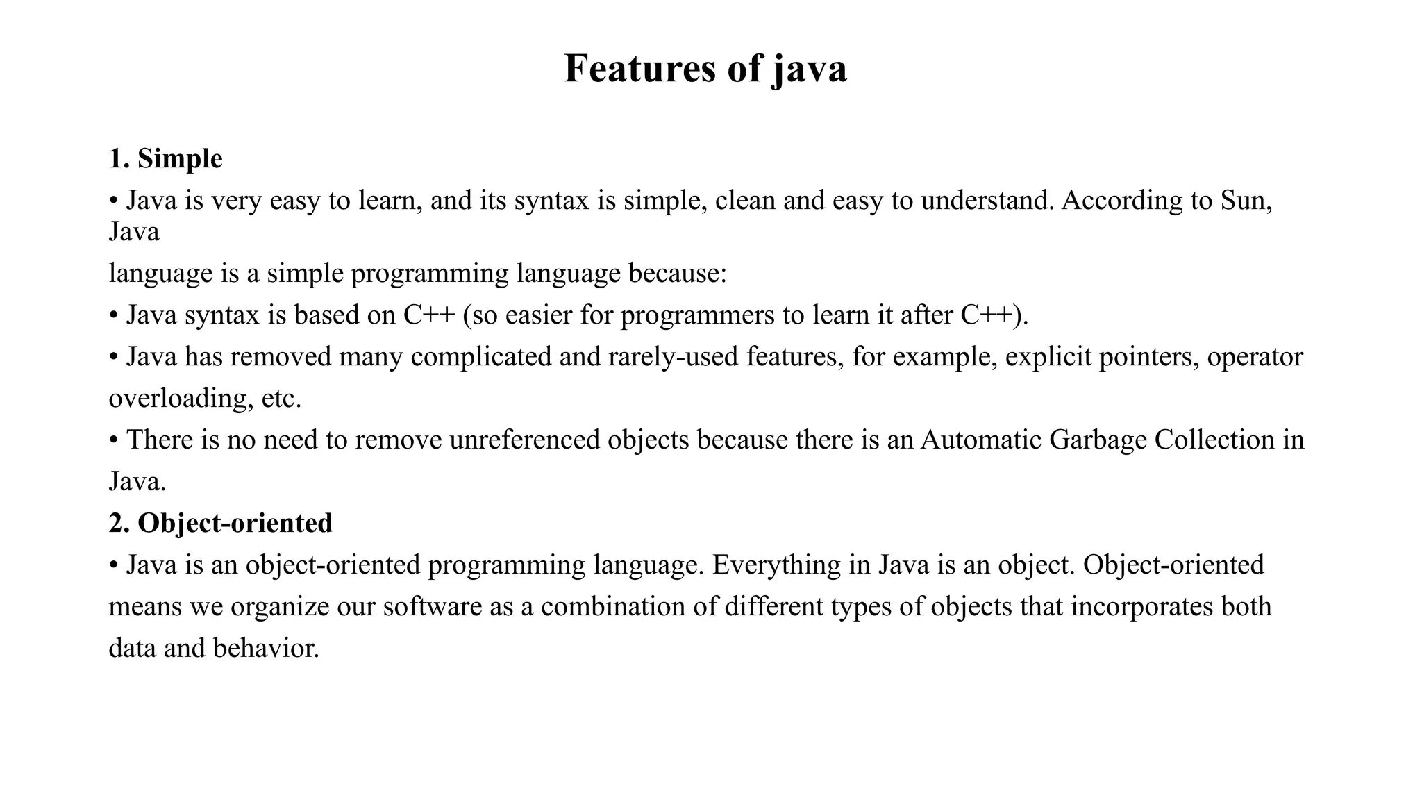 Features of java 1. Simple • Java is very easy to learn, and its syntax is simple, clean and easy to understand. According to Sun, Java language is a simple programming language because: • Java syntax is based on C++ (so easier for programmers to learn it after C++). • Java has removed many complicated and rarely-used features, for example, explicit pointers, operator overloading, etc. • There is no need to remove unreferenced objects because there is an Automatic Garbage Collection in Java. 2. Object-oriented • Java is an object-oriented programming language. Everything in Java is an object. Object-oriented means we organize our software as a combination of different types of objects that incorporates both data and behavior. 