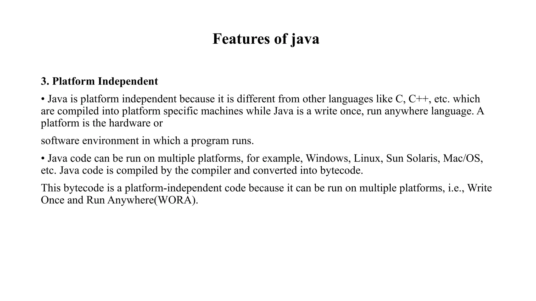 Features of java 3. Platform Independent • Java is platform independent because it is different from other languages like C, C++, etc. which are compiled into platform specific machines while Java is a write once, run anywhere language. A platform is the hardware or software environment in which a program runs. • Java code can be run on multiple platforms, for example, Windows, Linux, Sun Solaris, Mac/OS, etc. Java code is compiled by the compiler and converted into bytecode. This bytecode is a platform-independent code because it can be run on multiple platforms, i.e., Write Once and Run Anywhere(WORA). 