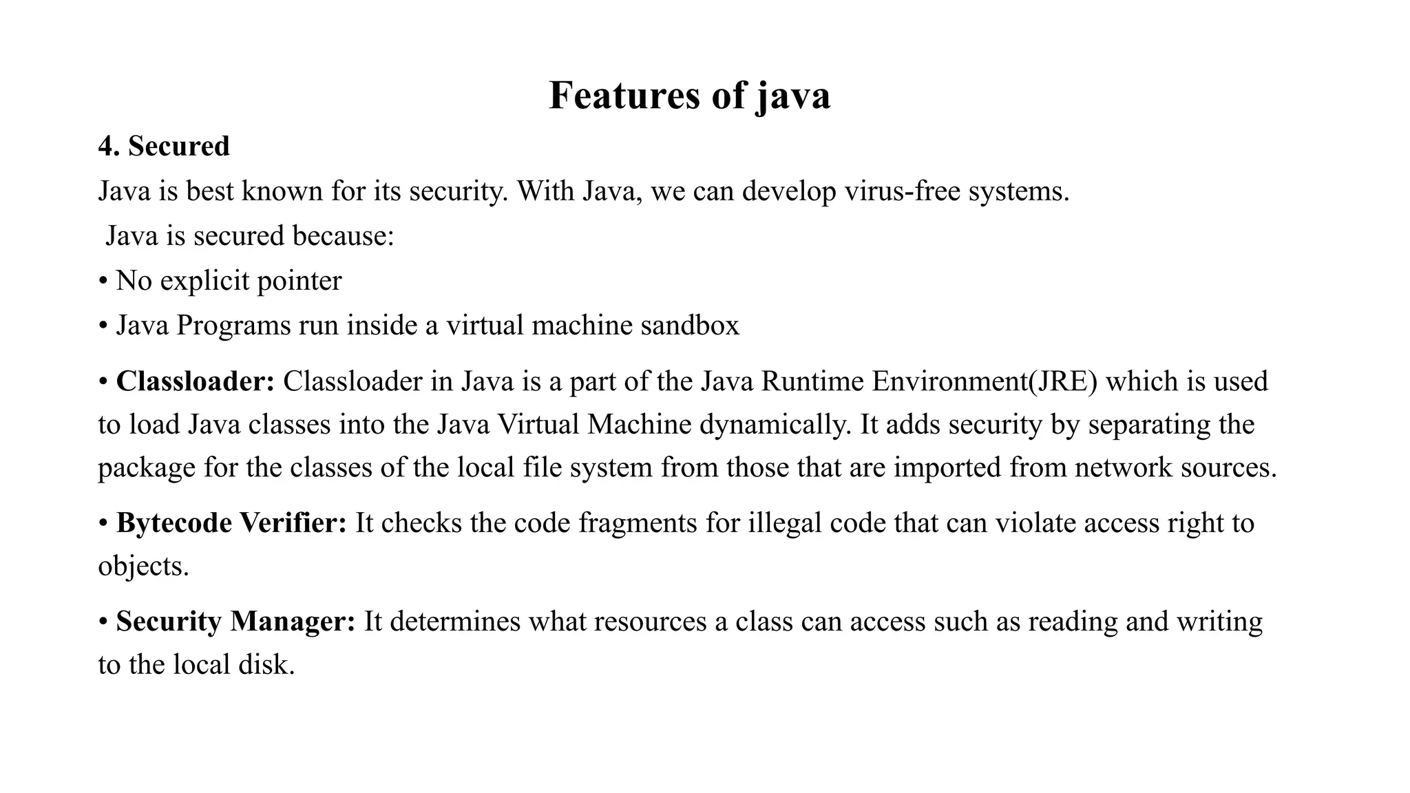 Features of java 4. Secured Java is best known for its security. With Java, we can develop virus-free systems. Java is secured because: • No explicit pointer • Java Programs run inside a virtual machine sandbox • Classloader: Classloader in Java is a part of the Java Runtime Environment(JRE) which is used to load Java classes into the Java Virtual Machine dynamically. It adds security by separating the package for the classes of the local file system from those that are imported from network sources. • Bytecode Verifier: It checks the code fragments for illegal code that can violate access right to objects. • Security Manager: It determines what resources a class can access such as reading and writing to the local disk. 