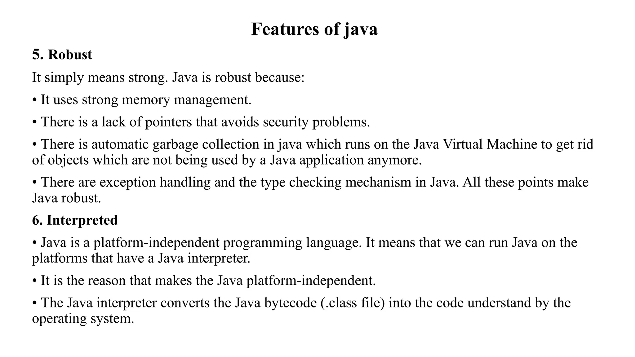 Features of java 5. Robust It simply means strong. Java is robust because: • It uses strong memory management. • There is a lack of pointers that avoids security problems. • There is automatic garbage collection in java which runs on the Java Virtual Machine to get rid of objects which are not being used by a Java application anymore. • There are exception handling and the type checking mechanism in Java. All these points make Java robust. 6. Interpreted • Java is a platform-independent programming language. It means that we can run Java on the platforms that have a Java interpreter. • It is the reason that makes the Java platform-independent. • The Java interpreter converts the Java bytecode (.class file) into the code understand by the operating system. 