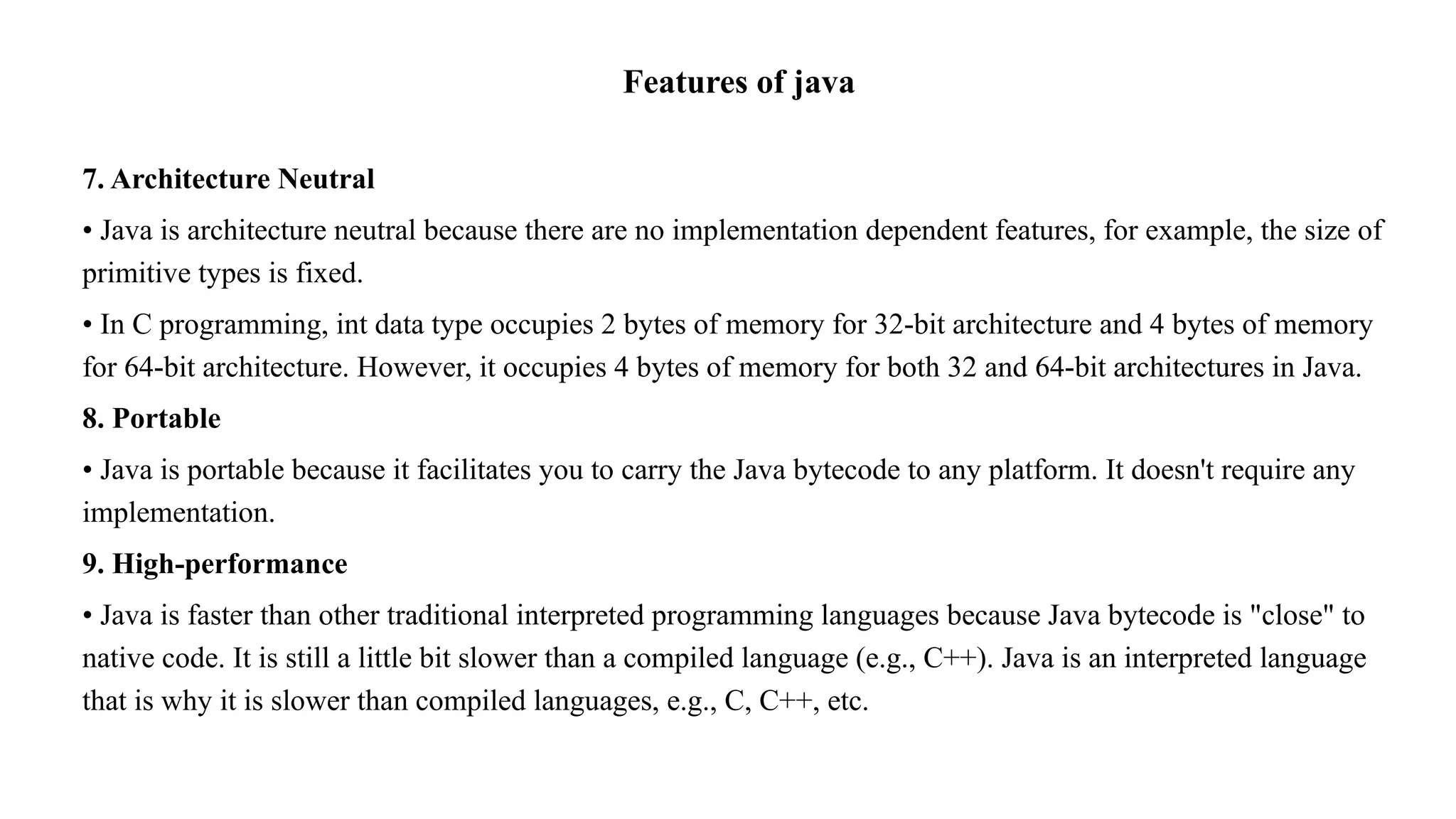 Features of java 7. Architecture Neutral • Java is architecture neutral because there are no implementation dependent features, for example, the size of primitive types is fixed. • In C programming, int data type occupies 2 bytes of memory for 32-bit architecture and 4 bytes of memory for 64-bit architecture. However, it occupies 4 bytes of memory for both 32 and 64-bit architectures in Java. 8. Portable • Java is portable because it facilitates you to carry the Java bytecode to any platform. It doesn't require any implementation. 9. High-performance • Java is faster than other traditional interpreted programming languages because Java bytecode is "close" to native code. It is still a little bit slower than a compiled language (e.g., C++). Java is an interpreted language that is why it is slower than compiled languages, e.g., C, C++, etc. 