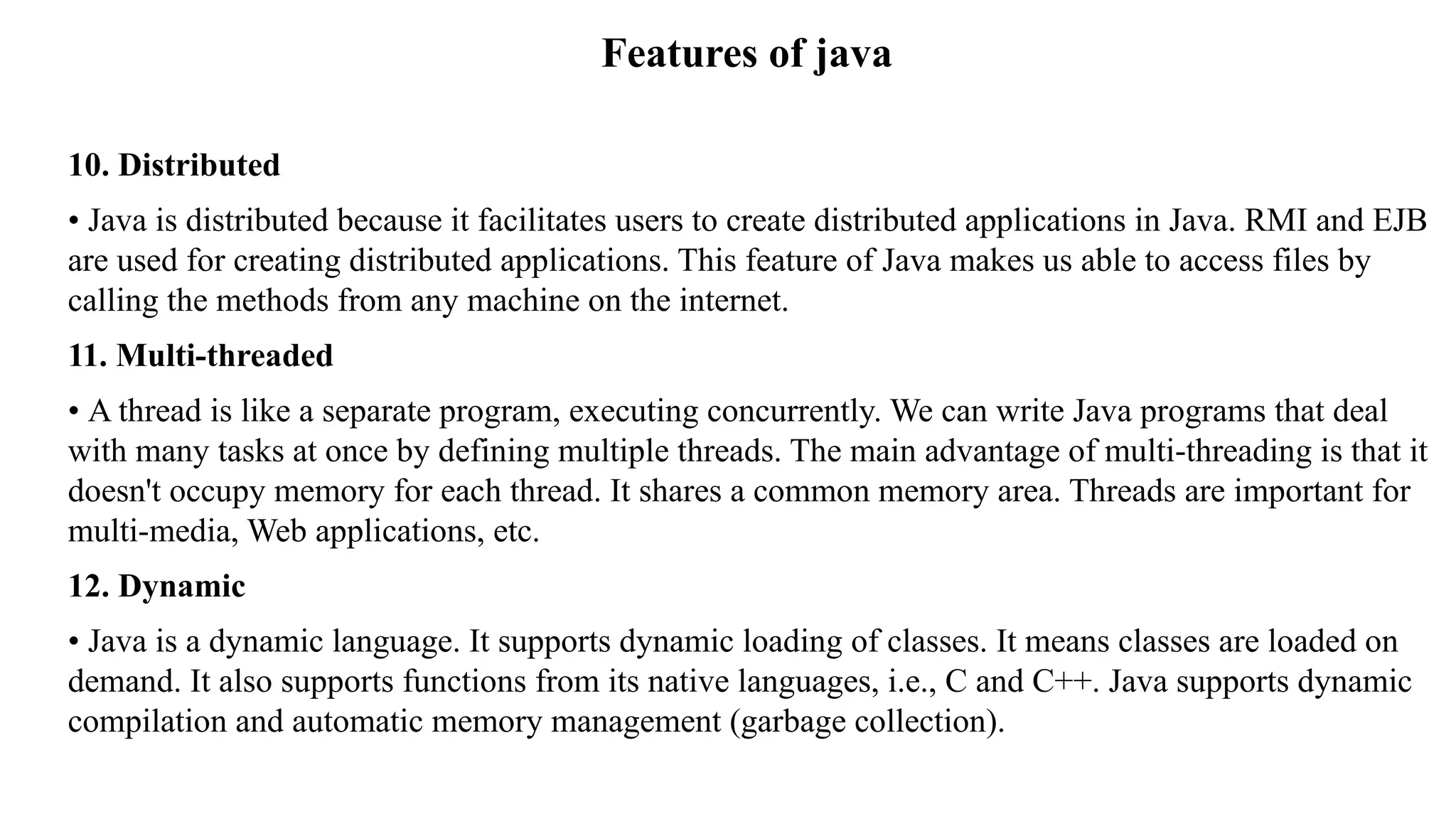 Features of java 10. Distributed • Java is distributed because it facilitates users to create distributed applications in Java. RMI and EJB are used for creating distributed applications. This feature of Java makes us able to access files by calling the methods from any machine on the internet. 11. Multi-threaded • A thread is like a separate program, executing concurrently. We can write Java programs that deal with many tasks at once by defining multiple threads. The main advantage of multi-threading is that it doesn't occupy memory for each thread. It shares a common memory area. Threads are important for multi-media, Web applications, etc. 12. Dynamic • Java is a dynamic language. It supports dynamic loading of classes. It means classes are loaded on demand. It also supports functions from its native languages, i.e., C and C++. Java supports dynamic compilation and automatic memory management (garbage collection). 