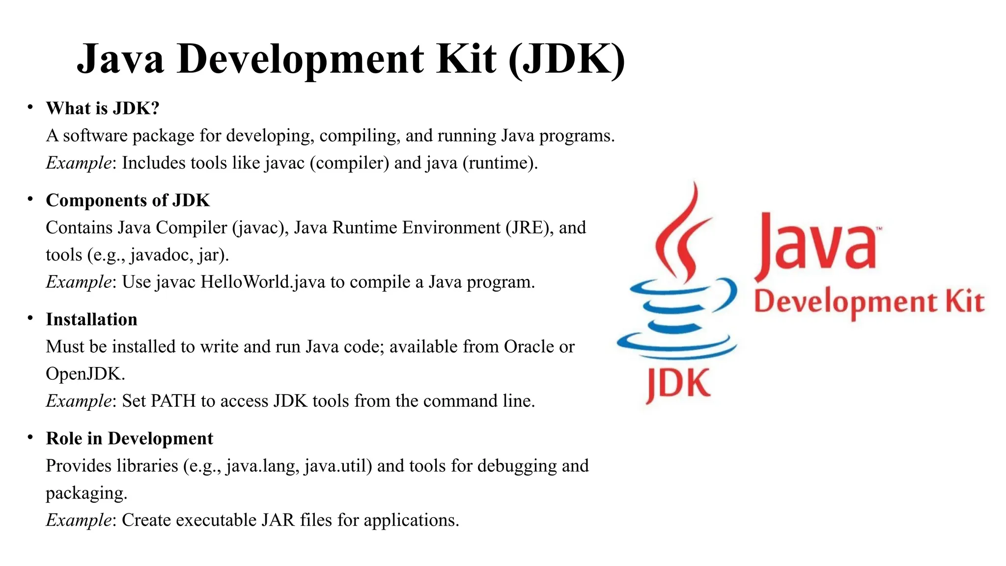 Java Development Kit (JDK) • What is JDK? A software package for developing, compiling, and running Java programs. Example: Includes tools like javac (compiler) and java (runtime). • Components of JDK Contains Java Compiler (javac), Java Runtime Environment (JRE), and tools (e.g., javadoc, jar). Example: Use javac HelloWorld.java to compile a Java program. • Installation Must be installed to write and run Java code; available from Oracle or OpenJDK. Example: Set PATH to access JDK tools from the command line. • Role in Development Provides libraries (e.g., java.lang, java.util) and tools for debugging and packaging. Example: Create executable JAR files for applications. 