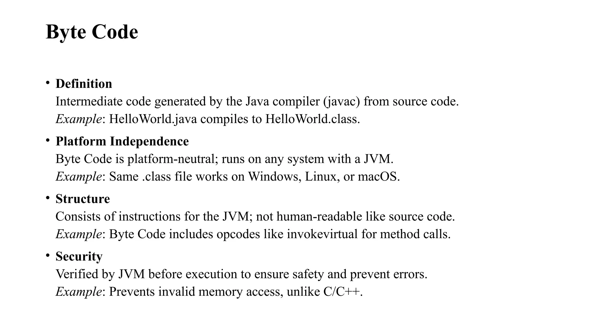 Byte Code • Definition Intermediate code generated by the Java compiler (javac) from source code. Example: HelloWorld.java compiles to HelloWorld.class. • Platform Independence Byte Code is platform-neutral; runs on any system with a JVM. Example: Same .class file works on Windows, Linux, or macOS. • Structure Consists of instructions for the JVM; not human-readable like source code. Example: Byte Code includes opcodes like invokevirtual for method calls. • Security Verified by JVM before execution to ensure safety and prevent errors. Example: Prevents invalid memory access, unlike C/C++. 