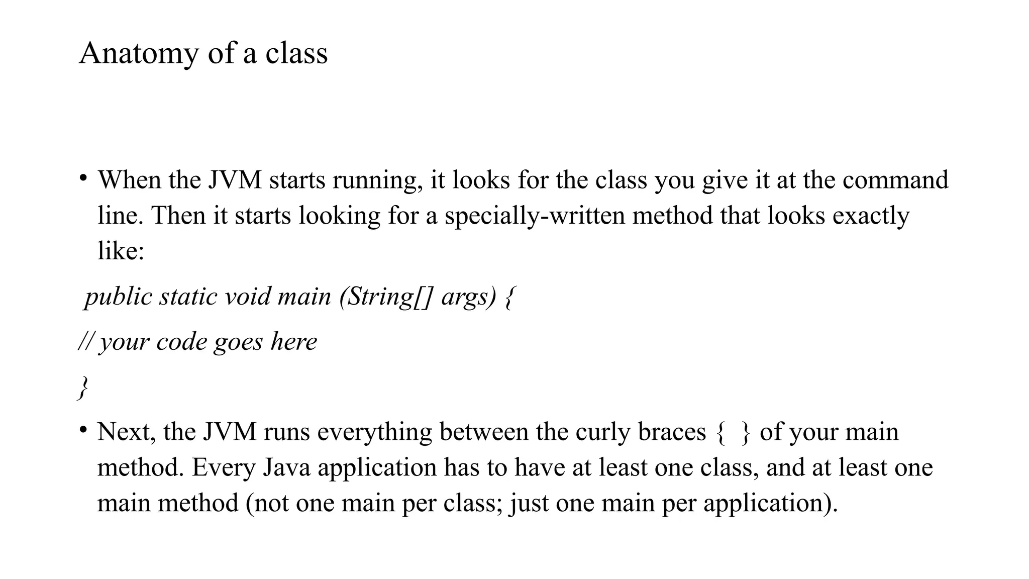 Anatomy of a class • When the JVM starts running, it looks for the class you give it at the command line. Then it starts looking for a specially-written method that looks exactly like: public static void main (String[] args) { // your code goes here } • Next, the JVM runs everything between the curly braces { } of your main method. Every Java application has to have at least one class, and at least one main method (not one main per class; just one main per application). 