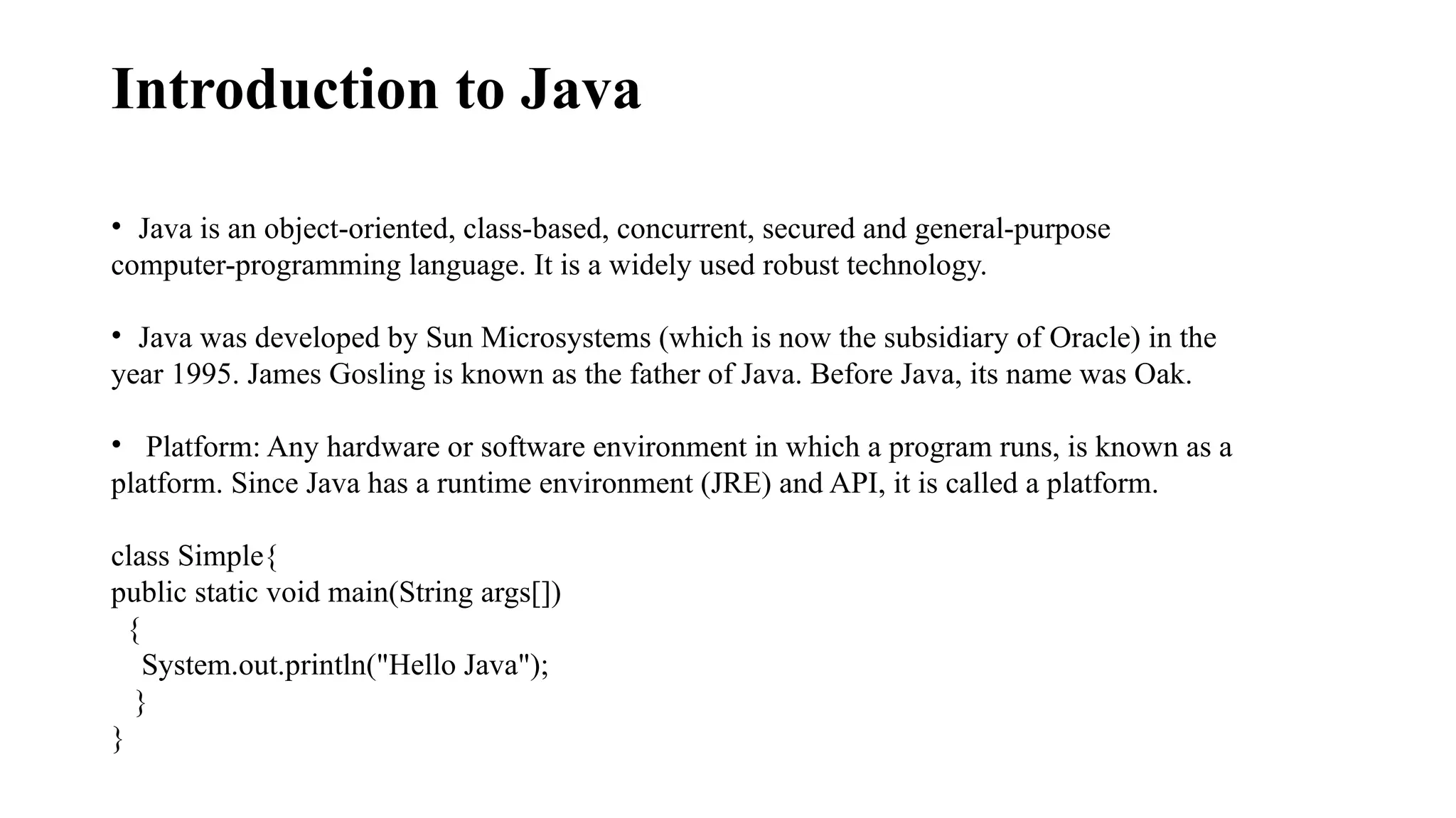 Introduction to Java • Java is an object-oriented, class-based, concurrent, secured and general-purpose computer-programming language. It is a widely used robust technology. • Java was developed by Sun Microsystems (which is now the subsidiary of Oracle) in the year 1995. James Gosling is known as the father of Java. Before Java, its name was Oak. • Platform: Any hardware or software environment in which a program runs, is known as a platform. Since Java has a runtime environment (JRE) and API, it is called a platform. class Simple{ public static void main(String args[]) { System.out.println("Hello Java"); } } 