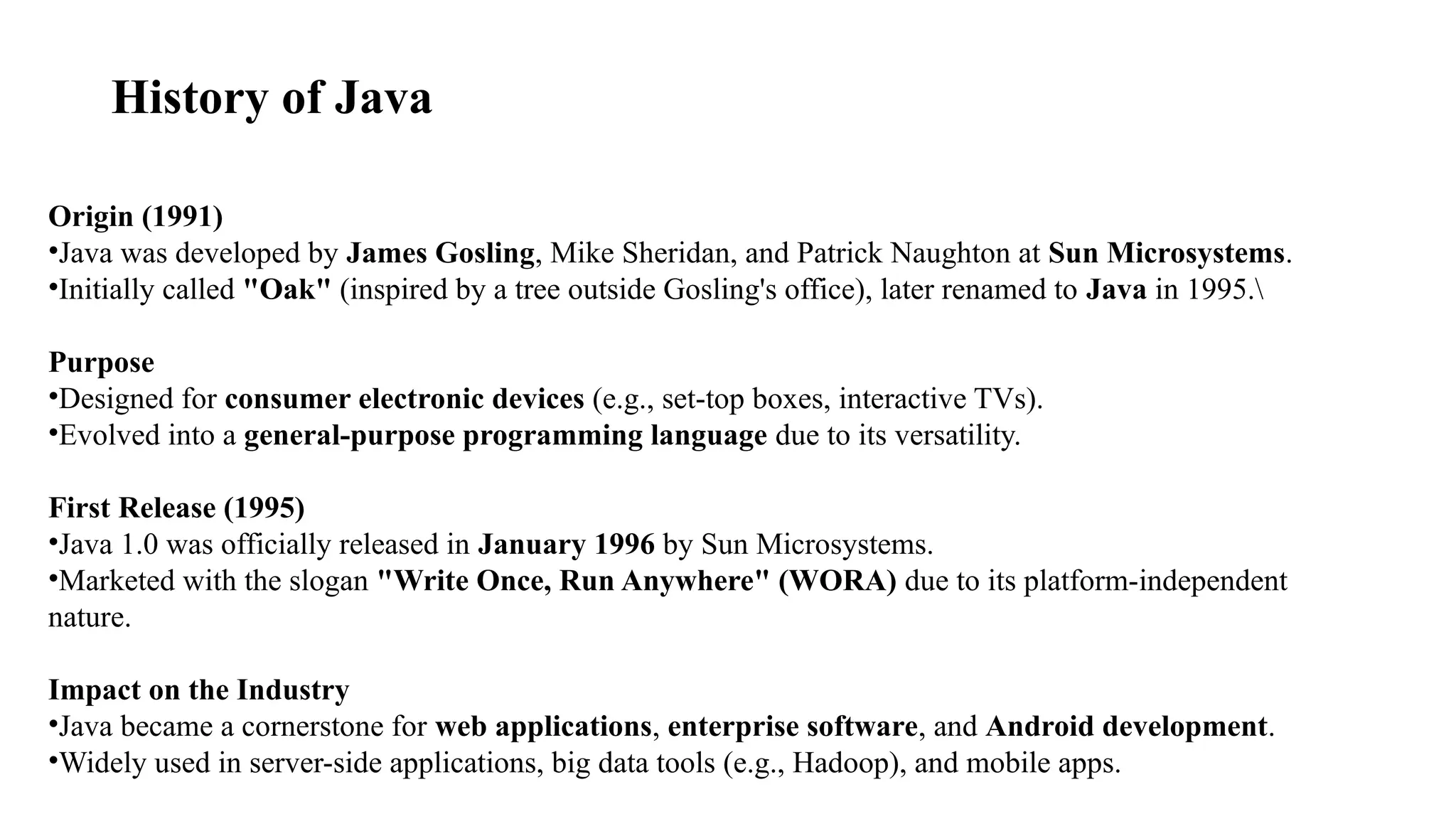 History of Java Origin (1991) •Java was developed by James Gosling, Mike Sheridan, and Patrick Naughton at Sun Microsystems. •Initially called "Oak" (inspired by a tree outside Gosling's office), later renamed to Java in 1995. Purpose •Designed for consumer electronic devices (e.g., set-top boxes, interactive TVs). •Evolved into a general-purpose programming language due to its versatility. First Release (1995) •Java 1.0 was officially released in January 1996 by Sun Microsystems. •Marketed with the slogan "Write Once, Run Anywhere" (WORA) due to its platform-independent nature. Impact on the Industry •Java became a cornerstone for web applications, enterprise software, and Android development. •Widely used in server-side applications, big data tools (e.g., Hadoop), and mobile apps. 