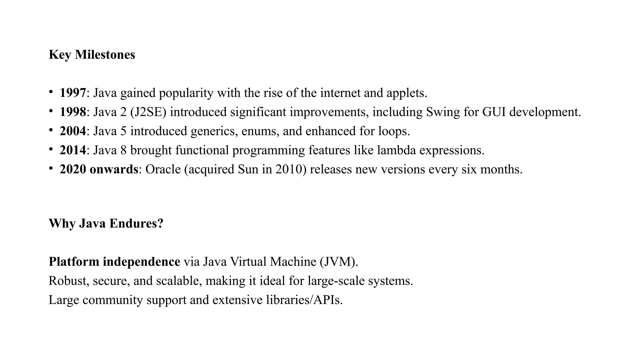 Key Milestones • 1997: Java gained popularity with the rise of the internet and applets. • 1998: Java 2 (J2SE) introduced significant improvements, including Swing for GUI development. • 2004: Java 5 introduced generics, enums, and enhanced for loops. • 2014: Java 8 brought functional programming features like lambda expressions. • 2020 onwards: Oracle (acquired Sun in 2010) releases new versions every six months. Why Java Endures? Platform independence via Java Virtual Machine (JVM). Robust, secure, and scalable, making it ideal for large-scale systems. Large community support and extensive libraries/APIs. 
