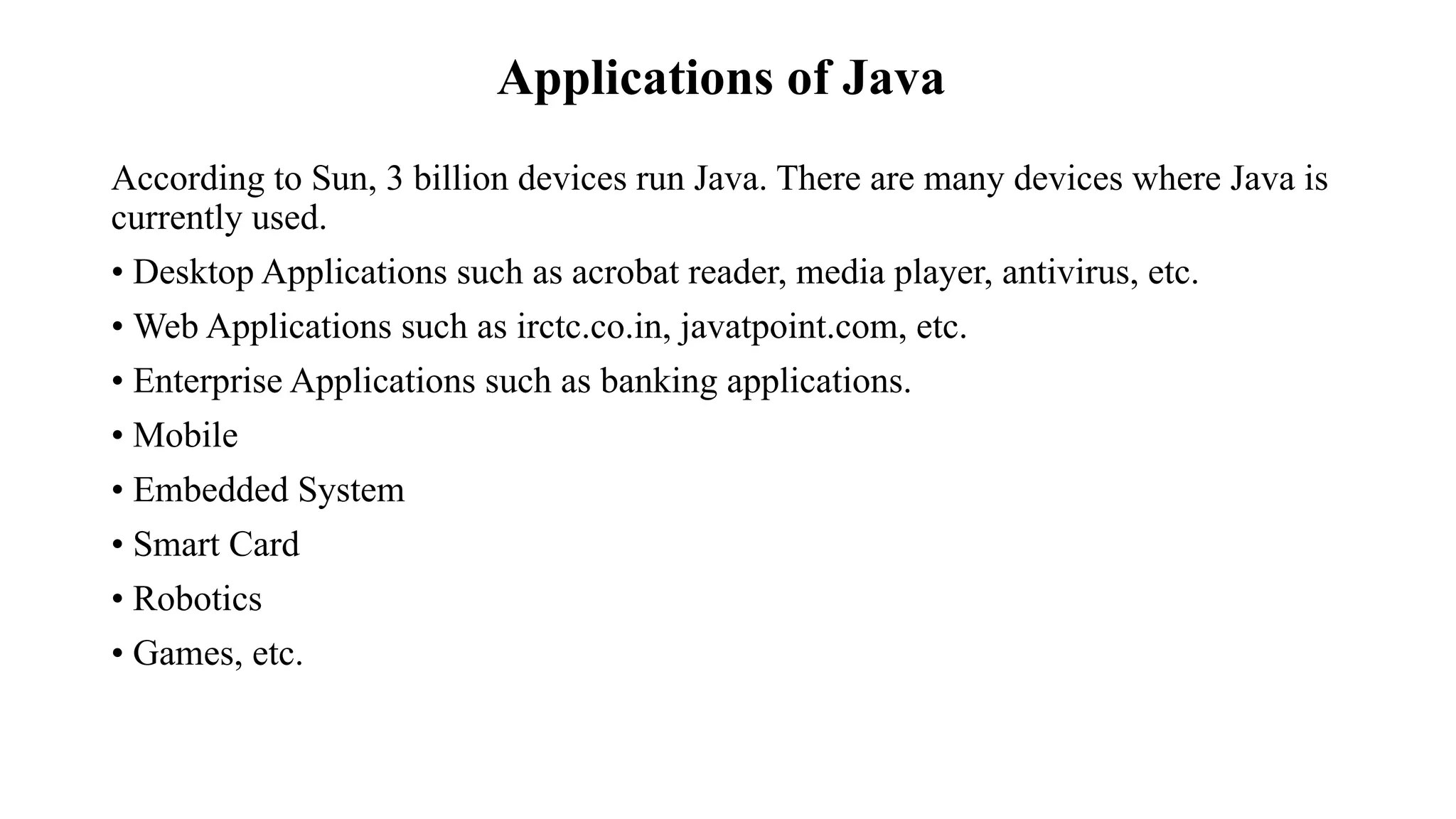 Applications of Java According to Sun, 3 billion devices run Java. There are many devices where Java is currently used. • Desktop Applications such as acrobat reader, media player, antivirus, etc. • Web Applications such as irctc.co.in, javatpoint.com, etc. • Enterprise Applications such as banking applications. • Mobile • Embedded System • Smart Card • Robotics • Games, etc. 