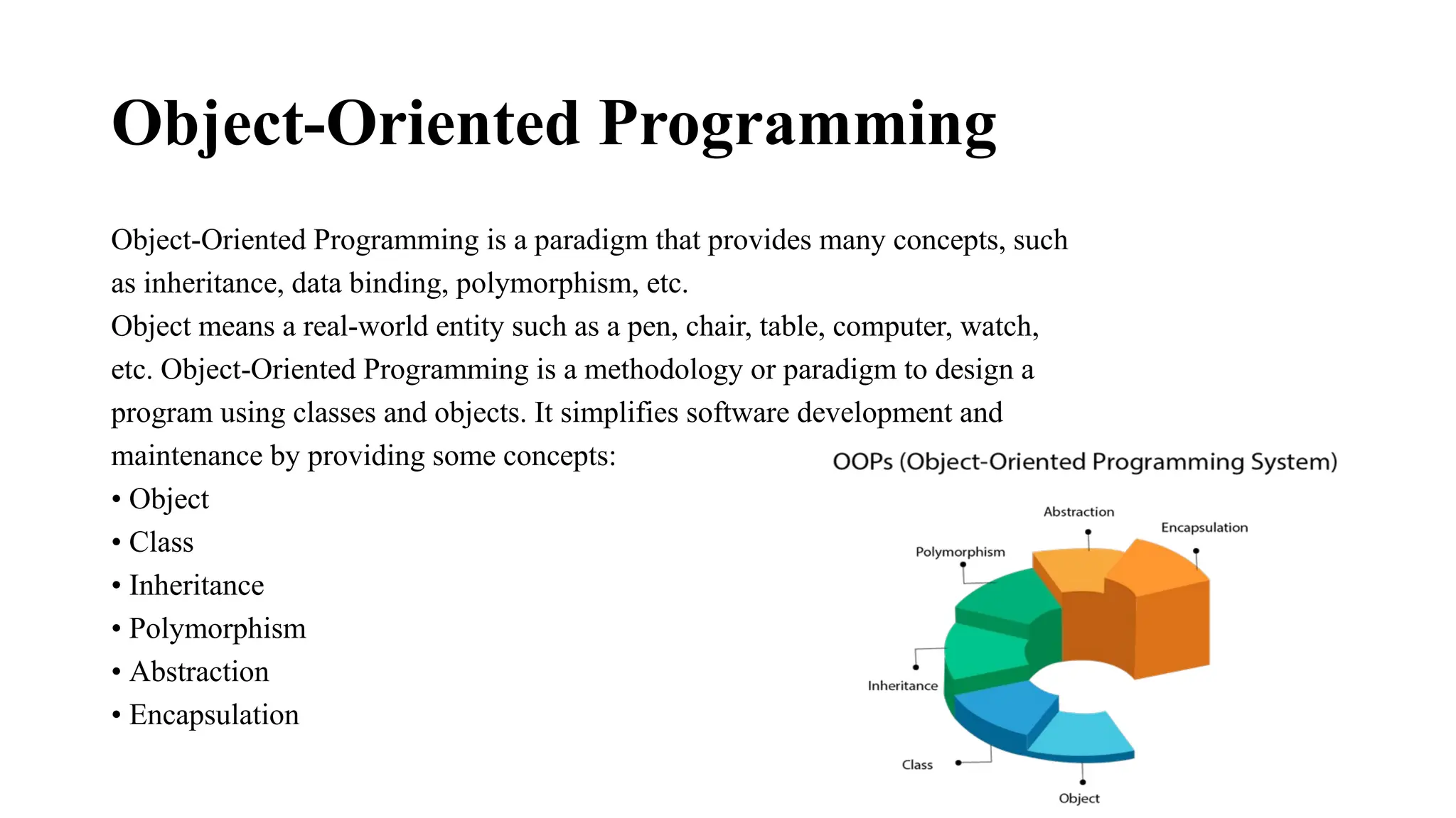 Object-Oriented Programming Object-Oriented Programming is a paradigm that provides many concepts, such as inheritance, data binding, polymorphism, etc. Object means a real-world entity such as a pen, chair, table, computer, watch, etc. Object-Oriented Programming is a methodology or paradigm to design a program using classes and objects. It simplifies software development and maintenance by providing some concepts: • Object • Class • Inheritance • Polymorphism • Abstraction • Encapsulation 