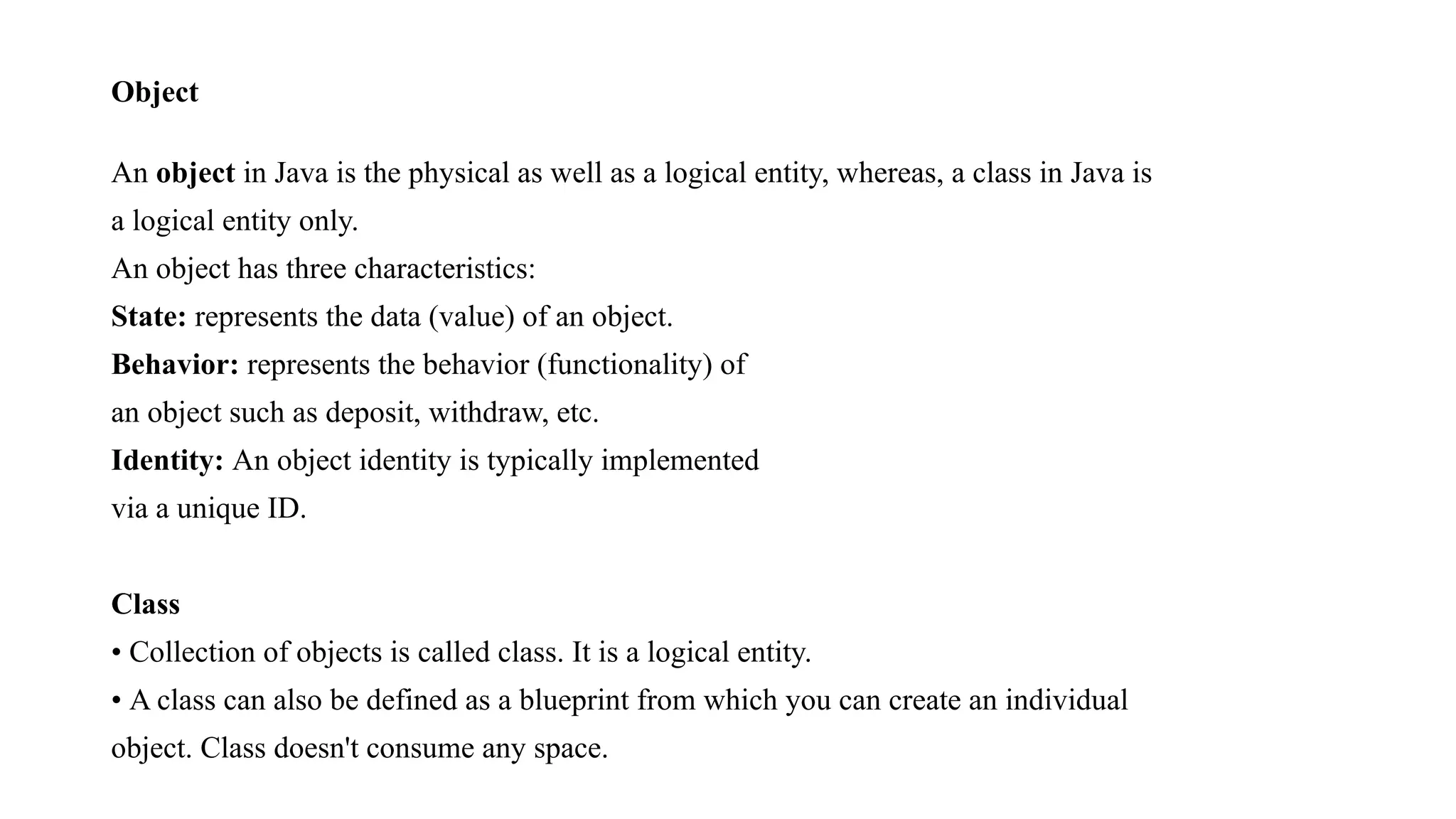 Object An object in Java is the physical as well as a logical entity, whereas, a class in Java is a logical entity only. An object has three characteristics: State: represents the data (value) of an object. Behavior: represents the behavior (functionality) of an object such as deposit, withdraw, etc. Identity: An object identity is typically implemented via a unique ID. Class • Collection of objects is called class. It is a logical entity. • A class can also be defined as a blueprint from which you can create an individual object. Class doesn't consume any space. 