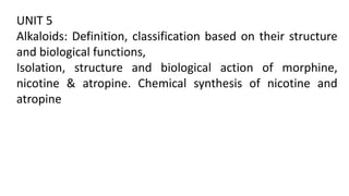 UNIT 5
Alkaloids: Definition, classification based on their structure
and biological functions,
Isolation, structure and biological action of morphine,
nicotine & atropine. Chemical synthesis of nicotine and
atropine
 