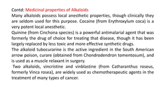 Contd: Medicinal properties of Alkaloids
Many alkaloids possess local anesthetic properties, though clinically they
are seldom used for this purpose. Cocaine (from Erythroxylum coca) is a
very potent local anesthetic.
Quinine (from Cinchona species) is a powerful antimalarial agent that was
formerly the drug of choice for treating that disease, though it has been
largely replaced by less toxic and more effective synthetic drugs.
The alkaloid tubocurarine is the active ingredient in the South American
arrow poison, curare (obtained from Chondrodendron tomentosum), and
is used as a muscle relaxant in surgery.
Two alkaloids, vincristine and vinblastine (from Catharanthus roseus,
formerly Vinca rosea), are widely used as chemotherapeutic agents in the
treatment of many types of cancer.
 
