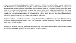 morphine, narcotic analgesic drug used in medicine in the form of its hydrochloride, sulfate, acetate, and tartrate
salts. Morphine was isolated from opium by the German chemist F.W.A. Sertürner in about 1804. In its power to
reduce the level of physical distress, morphine is among the most important naturally occurring compounds, being
of use in the treatment of pain caused by cancer and in cases where other analgesics have failed. It also has a
calming effect that protects the system against exhaustion in traumatic shock, internal hemorrhage, congestive
heart failure, and debilitated conditions (as certain forms of typhoid fever). It is most frequently administered by
injection to ensure rapid action, but it is also effective when given orally.
Morphine produces a relaxed, drowsy state and many side effects that result from the depression of the respiratory,
circulatory, and gastrointestinal systems. It also is an emetic and a general depressant. The most serious drawback
to the drug is its addictiveness.
Morphine is extracted from the dried milky exudate of the unripe seed capsule of the opium poppy (Papaver
somniferum). It occurs as colourless crystals or a white crystalline powder.
 