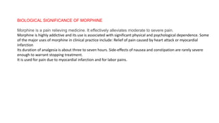 BIOLOGICAL SIGNIFICANCE OF MORPHINE
Morphine is a pain relieving medicine. It effectively alleviates moderate to severe pain.
Morphine is highly addictive and its use is associated with significant physical and psychological dependence. Some
of the major uses of morphine in clinical practice include: Relief of pain caused by heart attack or myocardial
infarction
Its duration of analgesia is about three to seven hours. Side-effects of nausea and constipation are rarely severe
enough to warrant stopping treatment.
It is used for pain due to myocardial infarction and for labor pains.
 