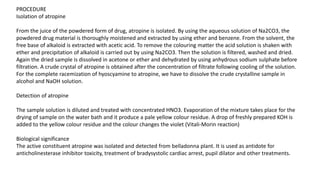 PROCEDURE
Isolation of atropine
From the juice of the powdered form of drug, atropine is isolated. By using the aqueous solution of Na2CO3, the
powdered drug material is thoroughly moistened and extracted by using ether and benzene. From the solvent, the
free base of alkaloid is extracted with acetic acid. To remove the colouring matter the acid solution is shaken with
ether and precipitation of alkaloid is carried out by using Na2CO3. Then the solution is filtered, washed and dried.
Again the dried sample is dissolved in acetone or ether and dehydrated by using anhydrous sodium sulphate before
filtration. A crude crystal of atropine is obtained after the concentration of filtrate following cooling of the solution.
For the complete racemization of hyoscyamine to atropine, we have to dissolve the crude crystalline sample in
alcohol and NaOH solution.
Detection of atropine
The sample solution is diluted and treated with concentrated HNO3. Evaporation of the mixture takes place for the
drying of sample on the water bath and it produce a pale yellow colour residue. A drop of freshly prepared KOH is
added to the yellow colour residue and the colour changes the violet (Vitali-Morin reaction)
Biological significance
The active constituent atropine was isolated and detected from belladonna plant. It is used as antidote for
anticholinesterase inhibitor toxicity, treatment of bradysystolic cardiac arrest, pupil dilator and other treatments.
 