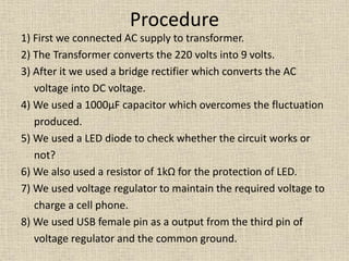 Procedure
1) First we connected AC supply to transformer.
2) The Transformer converts the 220 volts into 9 volts.
3) After it we used a bridge rectifier which converts the AC
voltage into DC voltage.
4) We used a 1000µF capacitor which overcomes the fluctuation
produced.
5) We used a LED diode to check whether the circuit works or
not?
6) We also used a resistor of 1kΩ for the protection of LED.
7) We used voltage regulator to maintain the required voltage to
charge a cell phone.
8) We used USB female pin as a output from the third pin of
voltage regulator and the common ground.