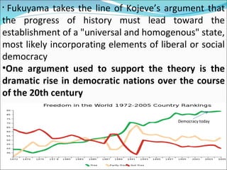Fukuyama takes the line of Kojeve’s argument that the progress of history must lead toward the establishment of a "universal and homogenous" state, most likely incorporating elements of liberal or social democracy One argument used to support the theory is the dramatic rise in democratic nations over the course of the 20th century Democracy today 