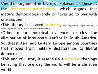 Another argument in favor of Fukuyama's thesis is the  democratic peace theory , which argues that mature democracies rarely or never go to war with one another This theory has faced  criticism ,  with arguments largely resting on conflicting definitions of "war" and "mature democracy Other major empirical evidence includes the elimination of inter-state warfare in South America, Southeast Asia, and Eastern Europe among countries that moved from military dictatorships to liberal democracies This end of History is essentially a  Christian  theology believing that one day the world will be a christian world 