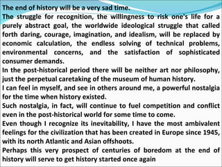 The end of history will be a very sad time.  The struggle for recognition, the willingness to risk one's life for a purely abstract goal, the worldwide ideological struggle that called forth daring, courage, imagination, and idealism, will be replaced by economic calculation, the endless solving of technical problems, environmental concerns, and the satisfaction of sophisticated consumer demands.  In the post-historical period there will be neither art nor philosophy, just the perpetual caretaking of the museum of human history. I can feel in myself, and see in others around me, a powerful nostalgia for the time when history existed. Such nostalgia, in fact, will continue to fuel competition and conflict even in the post-historical world for some time to come.  Even though I recognize its inevitability, I have the most ambivalent feelings for the civilization that has been created in Europe since 1945, with its north Atlantic and Asian offshoots.  Perhaps this very prospect of centuries of boredom at the end of history will serve to get history started once again 