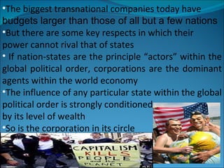 The biggest transnational companies today have budgets larger than those of all but a few nations But there are some key respects in which their power cannot rival that of states If nation-states are the principle “actors” within the global political order, corporations are the dominant agents within the world economy  The influence of any particular state within the global political order is strongly conditioned by its level of wealth So is the corporation in its circle  