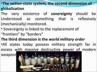The  nation-state system,  the second dimension of globalisation The very existence of  sovereignty  should be Understood as something that is reflexively (mechanically) monitored.  Sovereignty is linked to the replacement of “ frontiers” by “borders”  The third dimension is the  world military order All states today possess military strength far in excess with massive destructive power of modern weaponry, 
