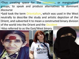 Thus creating space for the  subaltern , or marginalized groups, to speak and produce alternatives to dominant discourse Said took the term  Orientalism , which was used in the West neutrally to describe the study and artistic depiction of the Orient, and subverted it to mean a constructed binary division of the world into the Orient and the  Occident Also referred to as the East/West binary 
