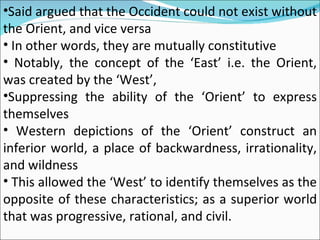 Said argued that the Occident could not exist without the Orient, and vice versa In other words, they are mutually constitutive Notably, the concept of the ‘East’ i.e. the Orient, was created by the ‘West’, Suppressing the ability of the ‘Orient’ to express themselves Western depictions of the ‘Orient’ construct an inferior world, a place of backwardness, irrationality, and wildness This allowed the ‘West’ to identify themselves as the opposite of these characteristics; as a superior world that was progressive, rational, and civil. 