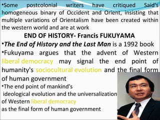 Some postcolonial writers have critiqued Said's homogeneous binary of Occident and Orient, insisting that multiple variations of Orientalism have been created within the western world and are at work END OF HISTORY- Francis FUKUYAMA The End of History and the Last Man  is a 1992 book Fukuyama argues that the advent of Western  liberal democracy  may signal the end point of humanity's  sociocultural evolution  and the final form of human government The end point of mankind's ideological evolution and the universalization  of Western  liberal democracy as the final form of human government 