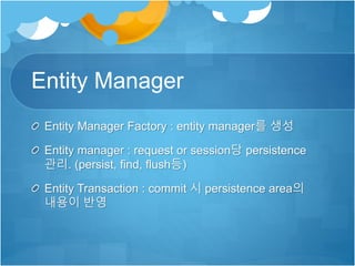 Entity Manager
Entity Manager Factory : entity manager를 생성
Entity manager : request or session당 persistence
관리. (persist, find, flush등)
Entity Transaction : commit 시 persistence area의
내용이 반영
 