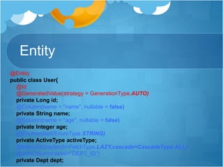 Entity
@Entity
public class User{
@Id
@GeneratedValue(strategy = GenerationType.AUTO)
private Long id;
@Column(name = "name", nullable = false)
private String name;
@Column(name = "age", nullable = false)
private Integer age;
@Enumerated(EnumType.STRING)
private ActiveType activeType;
@ManyToOne(fetch=FetchType.LAZY,cascade=CascadeType.ALL)
@JoinColumn(name="DEPT_ID“)
private Dept dept;
 